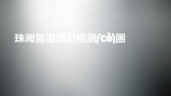 珠海管道清淤檢測(cè)團(tuán)隊(duì)：超強(qiáng)實(shí)力揭秘！